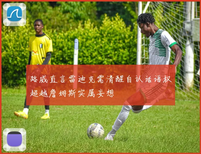 路威直言雷迪克需清醒自认话语权超越詹姆斯实属妄想