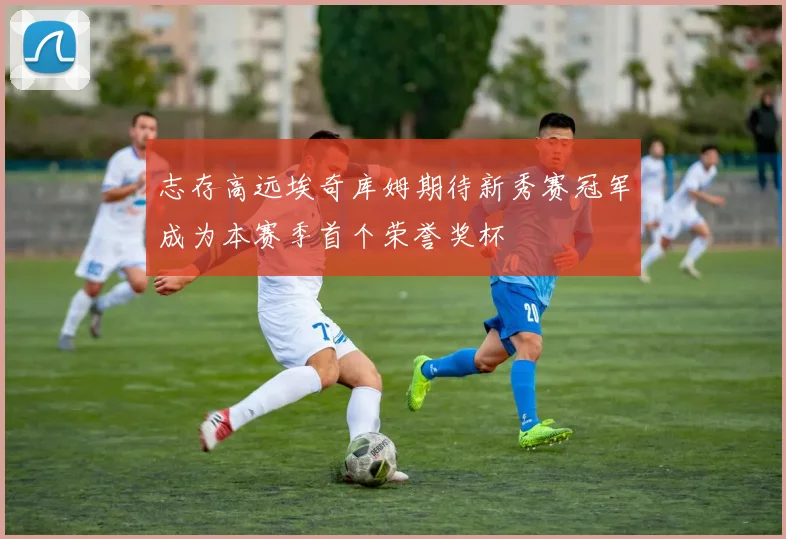 志存高远埃奇库姆期待新秀赛冠军成为本赛季首个荣誉奖杯