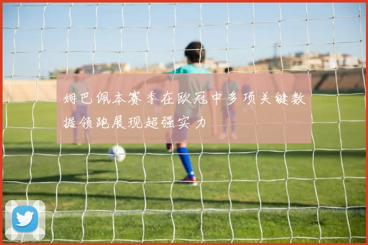 姆巴佩本赛季在欧冠中多项关键数据领跑展现超强实力