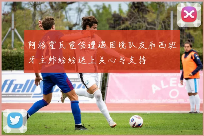 阿格霍瓦重伤遭遇困境队友和西班牙主帅纷纷送上关心与支持
