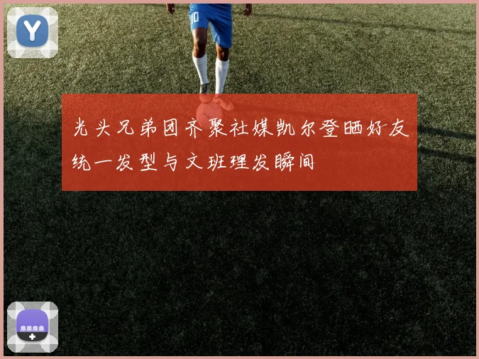 光头兄弟团齐聚社媒凯尔登晒好友统一发型与文班理发瞬间