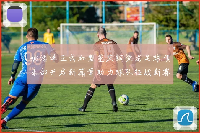 姚浩洋正式加盟重庆铜梁龙足球俱乐部开启新篇章助力球队征战新赛季