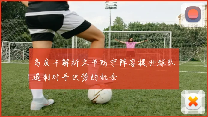 乌度卡解析末节防守阵容提升球队遏制对手攻势的机会