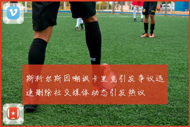 斯科尔斯因嘲讽卡里克引发争议迅速删除社交媒体动态引发热议