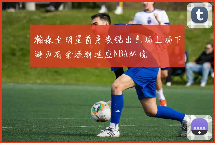 瀚森全明星首秀表现出色场上场下游刃有余逐渐适应NBA环境