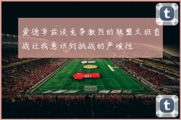 爱德华兹谈竞争激烈的联盟文班首战让我意识到挑战的严峻性