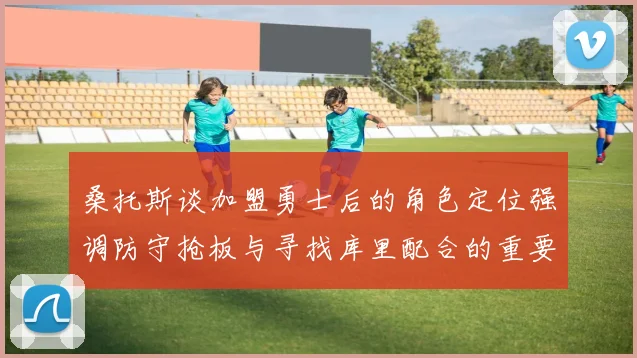 桑托斯谈加盟勇士后的角色定位强调防守抢板与寻找库里配合的重要性