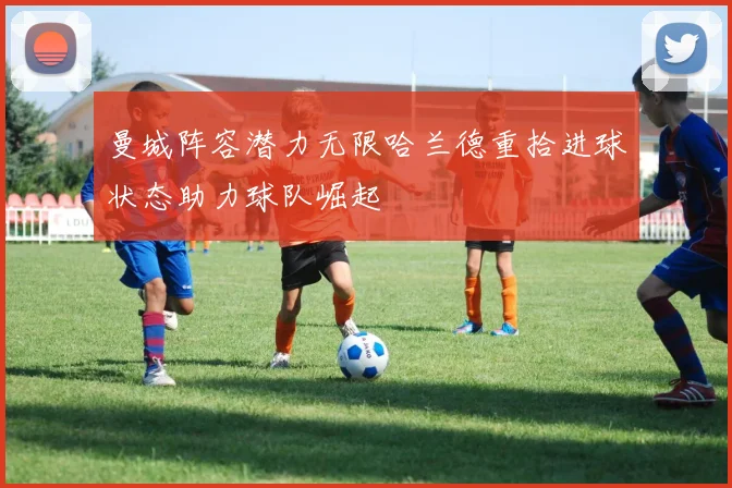 曼城阵容潜力无限哈兰德重拾进球状态助力球队崛起