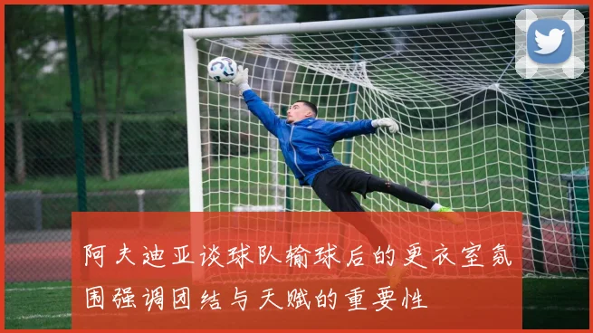 阿夫迪亚谈球队输球后的更衣室氛围强调团结与天赋的重要性