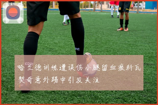 哈兰德训练遭误伤小腿留血痕科瓦契奇意外踢中引发关注