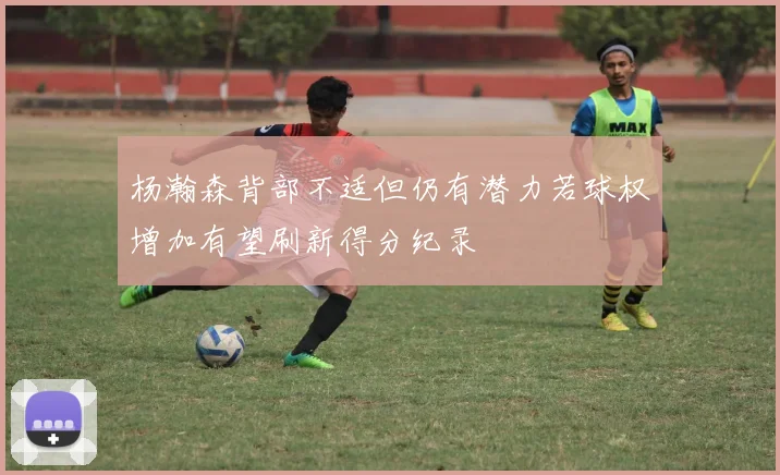 杨瀚森背部不适但仍有潜力若球权增加有望刷新得分纪录