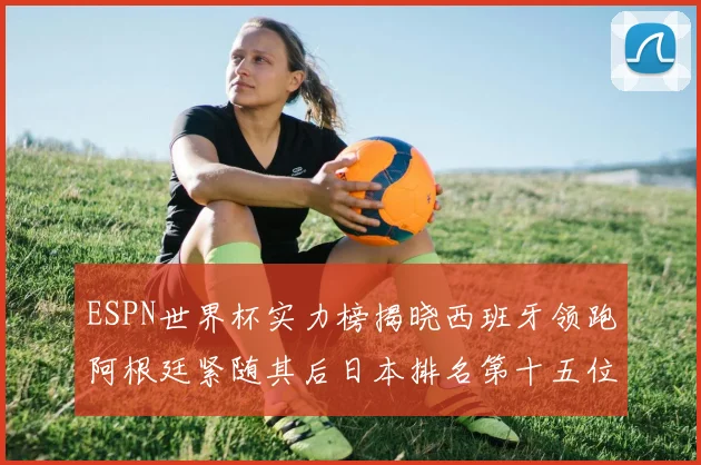 ESPN世界杯实力榜揭晓西班牙领跑阿根廷紧随其后日本排名第十五位