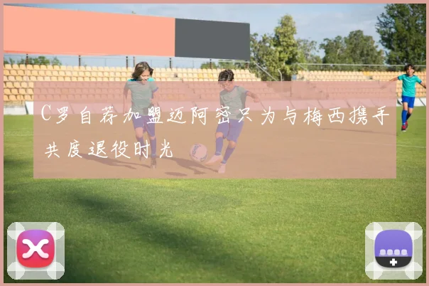 C罗自荐加盟迈阿密只为与梅西携手共度退役时光