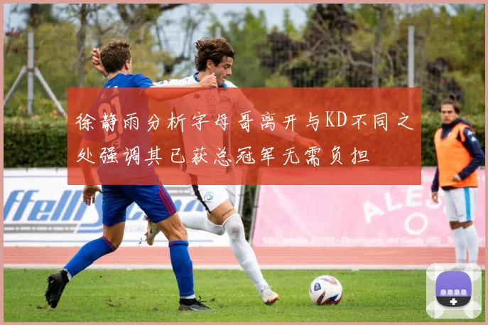 徐静雨分析字母哥离开与KD不同之处强调其已获总冠军无需负担